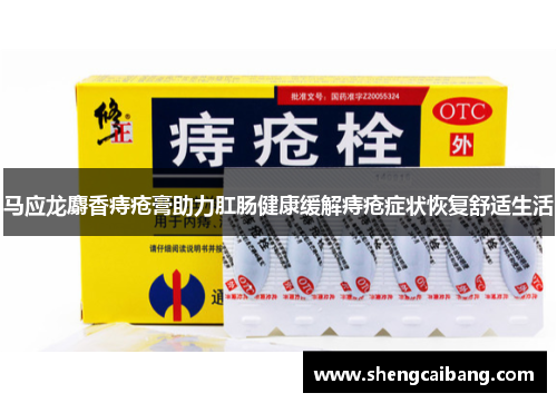 马应龙麝香痔疮膏助力肛肠健康缓解痔疮症状恢复舒适生活