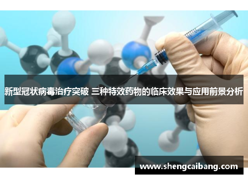 新型冠状病毒治疗突破 三种特效药物的临床效果与应用前景分析